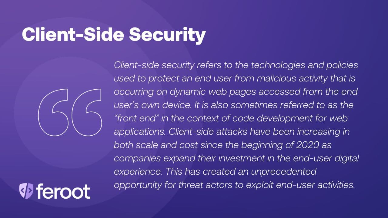 Client-side security protects against a card skimming attack. It refers to the technologies and policies used to protect an end user from malicious activity that is occurring on dynamic web pages accessed from the end user’s own device. It is also sometimes referred to as the “front end” in the context of code development for web applications. Client-side attacks have been increasing in both scale and cost since the beginning of 2020 as companies expand their investment in the end-user digital experience. This has created an unprecedented opportunity for threat actors to exploit end-user activities.
