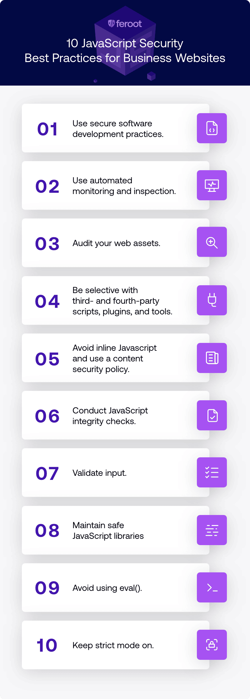 10 JavaScript Security Best Practices for Business Websites. (1) Use secure software development practices; (2) Use automated monitoring and inspection; (3) Audit your web assets; (4) Be selective with third- and fourth-party scripts, plugins, and tools; (5) Avoid inline JavaScript and use a content security policy; (6) Conduct JavaScript integrity checks; (7) Validate input; (8) Maintain safe JavaScript libraries; (9) Avoid using eval(); (10) Keep strict mode on.