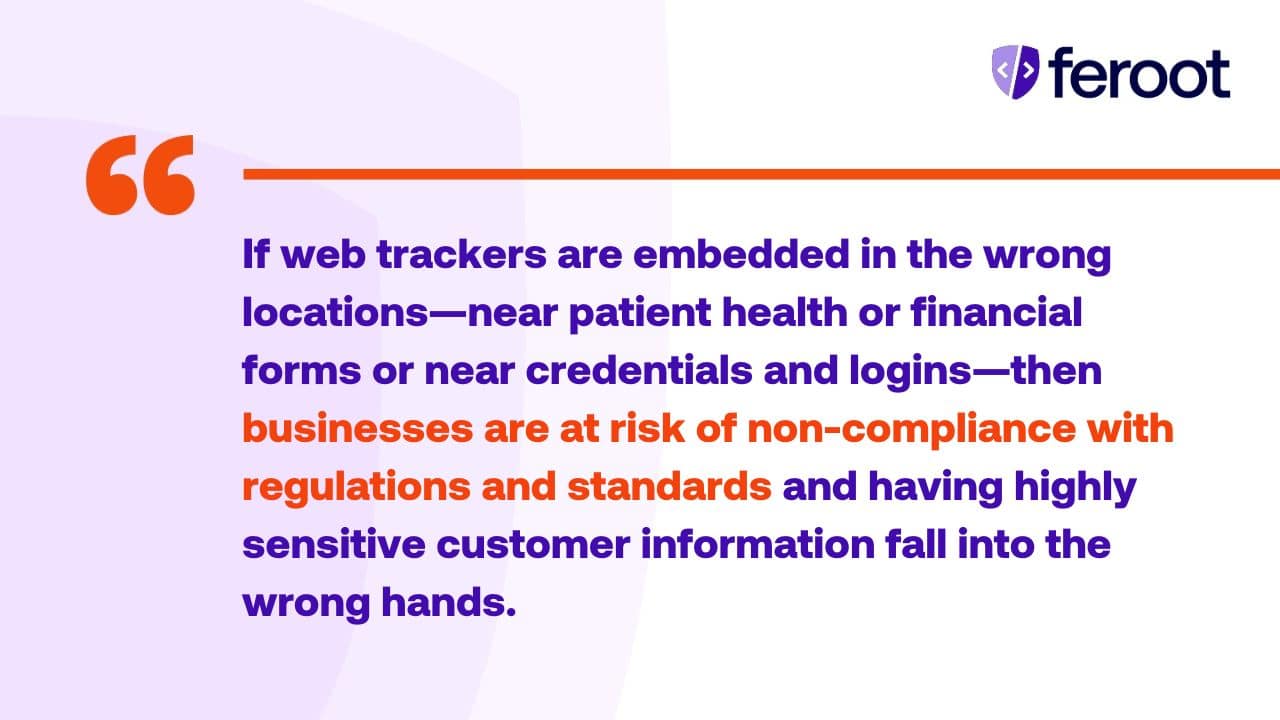 If web trackers are embedded in the wrong locations—near patient health or financial forms or near credentials and logins—then businesses are at risk of non-compliance with regulations and standards and having highly sensitive customer information fall into the wrong hands.